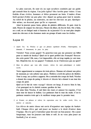 Le plus souvent, ils sont six ou sept cavaliers conduits par un guide
qui connaît bien la région. Une jolie église? On s'arrête pour visiter. L'eau
fraîche d'une rivière, hommes et bêtes prennent un bain. L'ombre d'une
forêt permet d'aller un peu plus vite: départ au galop pour tout le monde.
Au soleil de la plaine, au contraire, on met les chevaux au pas. Quelque-
fois même, on descend pour qu'ils se reposent.
Ainsi la journée passe lente, pleine de plaisirs différents. Et puis vient la
nuit, l'heure de soigner les chevaux, l'heure du dîner, du feu de bois. On a faim,
on a soif, on est fatigué mais si heureux de sa journée! Ce ne sont plus simple-
ment des chevaux et des hommes mais un groupe d'amis sous les étoiles.
Leçon 11
1. (Après l'ex. 9.) Précisez ce que ces phrases expriment (l'ordre, l'interrogation, la
demande, Г étonnement, la peur, la joie).
Victoire! Nous avons gagné! Ne pourriez-vous pas me procurer un billet
pour ce match de hockey? Quel est le sport préféré des Français? Descen-
dre cette pente! Oh, non, c'est impossible, elle est trop rapide, je vais tom-
ber. Dépêche-toi, tu vas gagner! Vraiment, tu ne t'intéresses pas au sport?
2. Dans les phrases que vous allez écouter, relevez les mots polysémiques et tradui-
sez-les.
Notre appartement se compose de trois pièces. Maman m'a donné une pièce
de monnaie, je vais acheter une glace. Molière a écrit des pièces de théâtre.
Tout à coup, un cycliste a apparu. On a entendu des coups de fusil. Nicolas
a donné des coups de poing à Alceste et Alceste lui a donné à son tour des
coups de pied.
Quel est le but de votre voyage? Alceste est large, il couvre bien le but,
c'est pourquoi on le choisit comme gardien de but.
On aime bien Nicolas, il sait faire des tours et amuser les copains. C'est
mon tour de lancer le ballon. Les patineurs font le tour du stade. C'est le
patineur numéro trois qui a le meilleur temps pour le premier tour.
3. a) Ecoutez ces phrases et relevez les expressions avec les verbes avoir, être, se
mettre et notez-les.
Les élèves de notre classe ont envie d'organiser une équipe de basket-
ball. Chaque élève qui sait jouer au basket a le droit d'entrer dans
l'équipe. On n'a qu'à s'entraîner pour devenir un bon joueur. On a joué
longtemps, tous les joueurs ont faim et soif. Je ne veux plus jouer au
football, j'en ai assez.
 