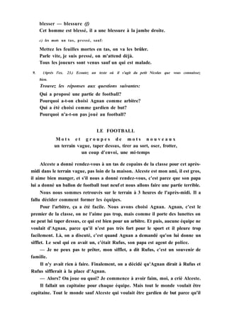 blesser — blessure (f)
Cet homme est blessé, il a une blessure à la jambe droite.
c) les mots un tas, pressé, sauf:
Mettez les feuilles mortes en tas, on va les brûler.
Parle vite, je suis pressé, on m'attend déjà.
Tous les joueurs sont venus sauf un qui est malade.
9. (Après l'ex. 23.) Ecoutez un texte où il s'agit du petit Nicolas que vous connaissez
bien.
Trouvez les réponses aux questions suivantes:
Qui a proposé une partie de football?
Pourquoi a-t-on choisi Agnan comme arbitre?
Qui a été choisi comme gardien de but?
Pourquoi n'a-t-on pas joué au football?
LE FOOTBALL
M o t s e t g r o u p e s d e m o t s n o u v e a u x
un terrain vague, taper dessus, tirer au sort, oser, frotter,
un coup d'envoi, une mi-temps
Alceste a donné rendez-vous à un tas de copains de la classe pour cet après-
midi dans le terrain vague, pas loin de la maison. Alceste est mon ami, il est gros,
il aime bien manger, et s'il nous a donné rendez-vous, c'est parce que son papa
lui a donné un ballon de football tout neuf et nous allons faire une partie terrible.
Nous nous sommes retrouvés sur le terrain à 3 heures de l'après-midi. Il a
fallu décider comment former les équipes.
Pour l'arbitre, ça a été facile. Nous avons choisi Agnan. Agnan, c'est le
premier de la classe, on ne l'aime pas trop, mais comme il porte des lunettes on
ne peut lui taper dessus, ce qui est bien pour un arbitre. Et puis, aucune équipe ne
voulait d'Agnan, parce qu'il n'est pas très fort pour le sport et il pleure trop
facilement. Là, on a discuté, c'est quand Agnan a demandé qu'on lui donne un
sifflet. Le seul qui en avait un, c'était Rufus, son papa est agent de police.
— Je ne peux pas te prêter, mon sifflet, a dit Rufus, c'est un souvenir de
famille.
Il n'y avait rien à faire. Finalement, on a décidé qu'Agnan dirait à Rufus et
Rufus sifflerait à la place d'Agnan.
— Alors? On joue ou quoi? Je commence à avoir faim, moi, a crié Alceste.
Il fallait un capitaine pour chaque équipe. Mais tout le monde voulait être
capitaine. Tout le monde sauf Alceste qui voulait être gardien de but parce qu'il
 