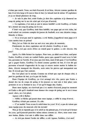 n'aime pas courir. Nous, on était d'accord, il est bien, Alceste comme gardien de
but; il est très large et il couvre bien le but. Ça laissait tout de même 15 capitaines
et ça en faisait plusieurs de trop.
— Je suis le plus fort, criait Eudes, je dois être capitaine et je donnerai un
coup de poing sur le nez de celui qui n'est pas d'accord.
— Le capitaine, c'est moi, je suis le mieux habillé! a crié Geoffroy, et Eudes
lui a donné un coup de poing sur le nez.
C'était vrai, que Geoffroy était bien habillé; son papa qui est très riche, lui
avait acheté un costume complet de joueur de football, avec une chemise rouge,
blanche et bleue.
— Si ce n'est pas moi le capitaine, a crié Rufus, j'appellerai mon papa et il
vous mettra tous en prison!
Moi, j'ai eu l'idée de tirer au sort avec une pièce de monnaie.
Finalement, les deux capitaines ont été choisis: Geoffroy et moi.
— Vite, j'ai pas envie d'être en retard pour le goûter, a crié Alceste. On
joue?
Après, il a fallu former les équipes. Pour tous, ça allait assez bien, sauf pour
Eudes. Geoffroy et moi, on voulait Eudes, parce que, quand il court avec le bal-
lon, personne ne l'arrête. Il ne joue pas très bien, mais il fait peur. C'est Geoffroy
qui a gagné Eudes. Geoffroy l'a choisi comme gardien de but, il s'est dit que
personne n'oserait s'approcher de la cage et encore moins mettre le ballon de-
dans. Alceste mangeait des biscuits, assis entre les pierres qui marquaient son
but. Il n'avait pas l'air content.
On s'est placé sur le terrain. Comme on n'était que sept de chaque côté, à
part les gardiens de but, ça n'a pas été facile.
Dans l'équipe de Geoffroy, ça s'est arrangé très vite, parce que Eudes a
donné des tas de coups de poing et les joueurs se sont mis à leur place sans
protester et en se frottant le nez. C'est qu'il frappe dur, Eudes.
Dans mon équipe, on n'arrivait pas à se mettre d'accord, jusqu'au moment
où Eudes a dit qu'il viendrait nous donner des coups de poing sur le nez à nous
aussi: alors, on s'est placé.
Agnan a dit à Rufus:
— Siffle! et Refus qui jouait dans mon équipe, a sifflé le coup d'envoi.
Geoffroy n'était pas content. Il a dit:
— C'est malin! Nous avons le soleil dans les yeux! Il n'y a pas de raison que
mon équipe joue du mauvais côté du terrain!
Moi, je lui ai répondu que si le soleil ne lui plaisait pas, il n'avait qu'à fermer
les yeux, qu'il jouerait peut-être même mieux comme ça. Alors, nous nous som-
mes battus. Rufus s'est mis à siffler dans son sifflet.
— Je n'ai pas donné l'ordre de siffler, a crié Agnan, l'arbitre, c'est moi!
 