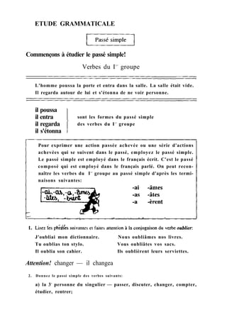 ETUDE GRAMMATICALE
L'homme poussa la porte et entra dans la salle. La salle était vide.
Il regarda autour de lui et s'étonna de ne voir personne.
il poussa
il entra
il regarda
il s'étonna
sont les formes du passé simple
des verbes du Ie r
groupe
Pour exprimer une action passée achevée ou une série d'actions
achevées qui se suivent dans le passé, employez le passé simple.
Le passé simple est employé dans le français écrit. C'est le passé
composé qui est employé dans le français parlé. On peut recon-
naître les verbes du Ie r
groupe au passé simple d'après les termi-
naisons suivantes:
J'oubliai mon dictionnaire. Nous oubliâmes nos livres.
Tu oublias ton stylo. Vous oubliâtes vos sacs.
Il oublia son cahier. Ils oublièrent leurs serviettes.
Attention! changer — il changea
2. Donnez le passé simple des verbes suivants:
a) la 3e
personne du singulier — passer, discuter, changer, compter,
étudier, rentrer;
Commençons à étudier le passé simple!
Verbes du Ie r
groupe
 