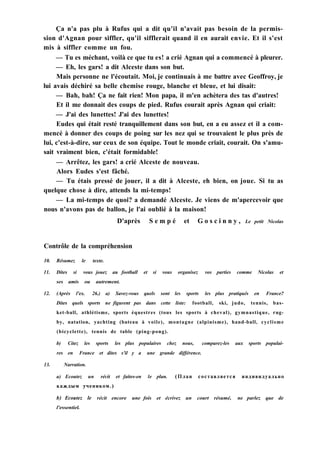 Ça n'a pas plu à Rufus qui a dit qu'il n'avait pas besoin de la permis-
sion d'Agnan pour siffler, qu'il sifflerait quand il en aurait envie. Et il s'est
mis à siffler comme un fou.
— Tu es méchant, voilà ce que tu es! a crié Agnan qui a commencé à pleurer.
— Eh, les gars! a dit Alceste dans son but.
Mais personne ne l'écoutait. Moi, je continuais à me battre avec Geoffroy, je
lui avais déchiré sa belle chemise rouge, blanche et bleue, et lui disait:
— Bah, bah! Ça ne fait rien! Mon papa, il m'en achètera des tas d'autres!
Et il me donnait des coups de pied. Rufus courait après Agnan qui criait:
— J'ai des lunettes! J'ai des lunettes!
Eudes qui était resté tranquillement dans son but, en a eu assez et il a com-
mencé à donner des coups de poing sur les nez qui se trouvaient le plus près de
lui, c'est-à-dire, sur ceux de son équipe. Tout le monde criait, courait. On s'amu-
sait vraiment bien, c'était formidable!
— Arrêtez, les gars! a crié Alceste de nouveau.
Alors Eudes s'est fâché.
— Tu étais pressé de jouer, il a dit à Alceste, eh bien, on joue. Si tu as
quelque chose à dire, attends la mi-temps!
— La mi-temps de quoi? a demandé Alceste. Je viens de m'apercevoir que
nous n'avons pas de ballon, je l'ai oublié à la maison!
D'après S e m p é et G o s c i n n y , Le petit Nicolas
Contrôle de la compréhension
10. Résumez le texte.
11. Dites si vous jouez au football et si vous organisez vos parties comme Nicolas et
ses amis ou autrement.
12. (Après l'ex. 26.) a) Savez-vous quels sont les sports les plus pratiqués en France?
Dites quels sports ne figurent pas dans cette liste: football, ski, judo, tennis, bas-
ket-ball, athlétisme, sports équestres (tous les sports à cheval), gymnastique, rug-
by, natation, yachting (bateau à voile), montagne (alpinisme), hand-ball, cyclisme
(bicyclette), tennis de table (ping-pong).
b) Citez les sports les plus populaires chez nous, comparez-les aux sports populai-
res en France et dites s'il y a une grande différence.
13. Narration.
a) Ecoutez un récit et faites-en le plan. (План составляется индивидуально
каждым учеником.)
b) Ecoutez le récit encore une fois et écrivez un court résumé, ne parlez que de
l'essentiel.
 