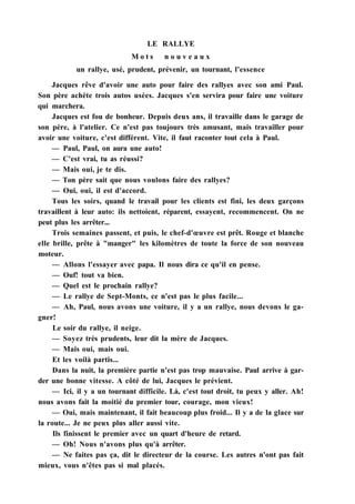 LE RALLYE
M o t s n o u v e a u x
un rallye, usé, prudent, prévenir, un tournant, l'essence
Jacques rêve d'avoir une auto pour faire des rallyes avec son ami Paul.
Son père achète trois autos usées. Jacques s'en servira pour faire une voiture
qui marchera.
Jacques est fou de bonheur. Depuis deux ans, il travaille dans le garage de
son père, à l'atelier. Ce n'est pas toujours très amusant, mais travailler pour
avoir une voiture, c'est différent. Vite, il faut raconter tout cela à Paul.
— Paul, Paul, on aura une auto!
— C'est vrai, tu as réussi?
— Mais oui, je te dis.
— Ton père sait que nous voulons faire des rallyes?
— Oui, oui, il est d'accord.
Tous les soirs, quand le travail pour les clients est fini, les deux garçons
travaillent à leur auto: ils nettoient, réparent, essayent, recommencent. On ne
peut plus les arrêter...
Trois semaines passent, et puis, le chef-d'œuvre est prêt. Rouge et blanche
elle brille, prête à "manger" les kilomètres de toute la force de son nouveau
moteur.
— Allons l'essayer avec papa. Il nous dira ce qu'il en pense.
— Ouf! tout va bien.
— Quel est le prochain rallye?
— Le rallye de Sept-Monts, ce n'est pas le plus facile...
— Ah, Paul, nous avons une voiture, il y a un rallye, nous devons le ga-
gner!
Le soir du rallye, il neige.
— Soyez très prudents, leur dit la mère de Jacques.
— Mais oui, mais oui.
Et les voilà partis...
Dans la nuit, la première partie n'est pas trop mauvaise. Paul arrive à gar-
der une bonne vitesse. A côté de lui, Jacques le prévient.
— Ici, il y a un tournant difficile. Là, c'est tout droit, tu peux y aller. Ah!
nous avons fait la moitié du premier tour, courage, mon vieux!
— Oui, mais maintenant, il fait beaucoup plus froid... Il y a de la glace sur
la route... Je ne peux plus aller aussi vite.
Ils finissent le premier avec un quart d'heure de retard.
— Oh! Nous n'avons plus qu'à arrêter.
— Ne faites pas ça, dit le directeur de la course. Les autres n'ont pas fait
mieux, vous n'êtes pas si mal placés.
 