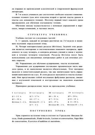 ли отрывки из произведений классической и современной французской
литературы.
В 7-м классе учащиеся уже достаточно свободно владеют ознакоми­
тельным чтением (для него отведены второй и третий тексты уроков и
тексты для домашнего чтения). Поэтому первый текст каждого урока
предназначен для обучения изучающему чтению.
Обучение письму осуществляется с помощью упражнений в пере­
сказе, микро-сочинений, и частных писем.
С Т Р У К Т У Р А У Ч Е Б Н И К А
Учебник состоит из следующих частей:
I. 11 уроков, каждый из которых рассчитан на 3-4 недели и посвя­
щен изучению определенной темы.
П. Четыре повторительных раздела (Révision). Задачей этих разде­
лов является повторение и систематизация языкового материала, прой­
денного за одну четверть, и контроль речевых умений в связи с изучен­
ной в течение четверти тематикой. Разделы Révision могут быть
использованы для письменных контрольных работ и для итоговых уст­
ных опросов.
III. Упражнения для обучения аудированию, тексты изложений.
Упражнения для аудирования составляют органическую часть каж­
дого урока, и их выполнение является обязательным. Этот материал
выделен в самостоятельный раздел, так как значительная часть упраж­
нений выполняется на слух. В этом разделе находятся и тексты изложе­
ний. Они представляют собой несложные фабульные рассказы, связан­
ные с изученной тематикой и построенные на знакомом языковом
материале.
Примерное распределение часов на прохождение учебника:
I ч е т в е р т ь
§ 1 - 2 2 ч.
§ 2 — 22 ч.
Révision I — 2 ч.
I I ч е т в е р т ь
§ 3 - 1 7 ч.
§ 4 — 1 7 ч .
Révision II — 2 ч.
§ 5 - 1 ч.
III ч е т в е р т ь
§ 6 — 21 ч.
§ 7 - 2 1 ч.
§ 8 — 17 ч.
Révision III — 2 ч.
I V ч е т в е р т ь
§ 9 — 2 0 ч.
§ 1 0 — 1 0 ч .
§ 1 1 — 2 0 ч.
Révision IV — 3 ч.
П О С Т Р О Е Н И Е У Р О К А
Урок строится на основе темы и состоит из 5 разделов: Вводная бе­
седа, Etude grammaticale, Etude lexicale, Lecture et conversation, Sujet libre
de conversation, Exercices d'audition et narrations.
 