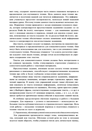 вает тему, содержит значительную часть нового языкового материала и
предназначен для изучающего чтения. Цель данного вида чтения зак­
лючается в получении важной для читателя информации. Эту информа­
цию учащемуся предстоит воспроизвести, используя новый языковой
материал урока. Поэтому чтение данного текста включает несколько эта­
пов. Первичное чтение проводится с целью понимания основного смыс­
ла, которое контролируется предтекстовыми заданиями (задание «а» из
раздела Etude du texte); повторное чтение — для понимания трудных
мест с помощью анализа и перевода, опорой для анализа служат зада­
ния, помещенные до текста (задание «Ь» из раздела Etude du texte); зак­
лючительное чтение обеспечивает полное понимание всей информации
текста и контролируется послетекстовыми заданиями.
Два текста, которые следуют за первым, построены на знакомом язы­
ковом материале и предназначаются для ознакомительного чтения. Они
могут быть использованы как для классного, так и для домашнего само­
стоятельного чтения. Поскольку учащиеся 7-го класса достаточно хоро­
шо владеют этим видом чтения, авторы сочли целесообразным не упро­
щать содержания этих текстов.
Тексты для ознакомительного чтения должны быть интересными и
не слишком трудными, чтобы стимулировать стремление учащихся к
самостоятельной работе с текстовым материалом.
Предтекстовые задания, имеющие целью сделать чтение целенап­
равленным и поисковым, способствуют совершенствованию механизма
чтения про себя и более глубокому осмыслению прочитанного.
Перечисленные виды текстов сопровождаются заданиями, направлен­
ными на контроль понимания, которым авторы стремились придать твор­
ческий характер. В задачу этих упражнений входит также обучение уме­
нию извлекать из текста основную информацию, логически осмысливать
прочитанное и критически его оценивать. Поэтому, кроме простого узнава­
ния («Выберите фразы, соответствующие содержанию текста...» и др.) и
воспроизведения текста («С помощью вопросов, плана...» и т. д.), от уча­
щихся требуется критическая оценка событий и выделение главной мысли.
В учебнике предусмотрено обучение переводу и работе с большим
словарем. Для перевода — устного и письменного — используются не­
большие тексты публицистического и страноведческого характера. Цель
этой работы — овладение техникой перевода и подготовка учащихся к
чтению текстов из газет и журналов.
2. Упражнения, обучающие устной монологической и диалогической речи.
Эти упражнения организуются вокруг темы, коммуникативных ак­
тов, ситуаций или текстов. Обучение устной речи по теме и ситуации
ведется таким образом, чтобы учащиеся могли дать личностную оценку,
 
