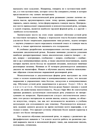 высказать свое суждение. Например, говорить не о путешествии вооб­
ще, а о том путешествии, которое хотел бы совершить ученик и которое
представляется ему самым интересным.
Упражнения в монологической речи развивают умение логично из­
лагать мысли, аргументировать свою точку зрения, сравнивать, коммен­
тировать, давать оценку, четко формулировать главную мысль. Централь­
ное место принадлежит упражнениям в неподготовленной речи, которая,
с одной стороны, является наиболее трудной формой речи, а с другой —
наиболее естественной.
Значительное место на этом этапе занимает обучение устной речи
на текстовом материале. Наряду с пересказом текста большое внимание
уделяется более творческим упражнениям типа резюме, задача которых
— научить учащихся сжато передавать основной смысл и главную мысль
текста, а также критически оценивать его содержание.
В учебнике разработана целенаправленная система упражнений для
овладения диалогической речью. Большое внимание уделяется усвоению
наиболее распространенных типов диалогических единств (вопрос — от­
вет, вопрос — контрвопрос, сообщение — вопрос, сообщение — сообще­
ние и др.) коммуникативных актов, а также диалогам-подстановкам, задача
которых научить вести беседу по заданной ситуации, используя типичные
разговорные штампы. Начиная со II четверти рекомендуется записывать
диалоги на магнитофон. Новым в обучении диалогу является использова­
ние образцов стилистически окрашенной разговорной речи.
Монологическая и диалогическая формы речи выступают на этом
этапе в тесном взаимодействии в коммуникативных актах, что находит
выражение в упражнениях типа беседы, дискуссии и коммуникативных
игр. Обучение устной речи заканчивается в разделе S u j e t l i b r e de
c o n v e r s a t i o n . Естественная беседа редко бывает связана с одной
темой, ей свойственна многотемность. Раздел Sujet libre de conversation
призван развивать аутентичную спонтанную речь учащихся по интере­
сующим их вопросам. Преподавателю следует систематически допол­
нять этот раздел материалом из жизни школы, класса, страны, из облас­
ти искусства, спорта, так как нет возможности включить в учебник
актуальную для сегодняшнего дня тематику. Рекомендуется использо­
вать задания данного раздела во время изучения всего параграфа, а не
только в конце. Это придает устному общению более живой характер и
делает его более интересным.
Что касается обучения письменной речи, то наряду с развитием ор­
фографических навыков в 7-м классе ведется работа по развитию уме­
ний выражать мысли в письменной форме: таких, как написание письма,
изложения, сочинения.
 