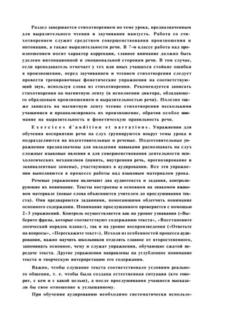 Раздел завершается стихотворением по теме урока, предназначенным
для выразительного чтения и заучивания наизусть. Работа со сти­
хотворением служит средством совершенствования произношения и
интонации, а также выразительности речи. В 7-м классе работа над про­
изношением носит характер коррекции, главное внимание должно быть
уделено интонационной и эмоциональной сторонам речи. В том случае,
если преподаватель отмечает у тех или иных учащихся стойкие ошибки
в произношении, перед заучиванием и чтением стихотворения следует
провести тренировочные фонетические упражнения на соответствую­
щий звук, используя слова из стихотворения. Рекомендуется записать
стихотворения на магнитную ленту (в исполнении диктора, обладающе­
го образцовым произношением и выразительностью речи). Полезно так­
же записать на магнитную ленту чтение стихотворения несколькими
учащимися и проанализировать их произношение, обратив особое вни­
мание на выразительность и фонетическую правильность речи.
E x e r c i c e s d ' a u d i t i o n e t n a r r a t i o n s . Упражнения для
обучения восприятию речи на слух группируются вокруг темы урока и
подразделяются на подготовительные и речевые. Подготовительные уп­
ражнения предназначены для овладения навыками распознавать на слух
сложные языковые явления и для совершенствования деятельности пси­
хологических механизмов (память, внутренняя речь, прогнозирование и
эквивалентные замены), участвующих в аудировании. Все эти упражне­
ния выполняются в процессе работы над языковым материалом урока.
Речевые упражнения включают два аудиотекста и задания, контроли­
рующие их понимание. Тексты построены в основном на знакомом языко­
вом материале (новые слова объясняются учителем до прослушивания тек­
ста). Они предваряются заданиями, помогающими облегчить понимание
основного содержания. Понимание прослушанного проверяется с помощью
2-3 упражнений. Контроль осуществляется как на уровне узнавания («Вы­
берите фразы, которые соответствуют содержанию текста», «Восстановите
логический порядок плана»), так и на уровне воспроизведения («Ответьте
на вопросы», «Перескажите текст»). Исходя из особенностей процесса ауди­
рования, важно научить школьников отделять главное от второстепенного,
запоминать основное, чему и служат упражнения, обучающие сжатой пе­
редаче текста. Другие упражнения направлены на углубленное понимание
текста и творческую интерпретацию его содержания.
Важно, чтобы слушание текста соответствовало условиям реально­
го общения, т. е. чтобы была создана естественная ситуация (кто гово­
рит, с кем и с какой целью), а после прослушивания учащиеся высказа­
ли бы свое отношение к услышанному.
При обучении аудированию необходимо систематически использо-
 