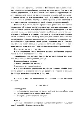 вать технические средства. Начиная со II четверти, все подготовитель­
ные упражнения целесообразно записать на магнитофон. Что касается
речевых упражнений, то в целях соблюдения градации трудностей сле­
дует использовать запись на магнитную ленту в следующей последова­
тельности: голос учителя, незнакомый голос, незнакомые голоса. Жела­
тельно, чтобы учитель подобрал иллюстрации (типа слайдов) к
некоторым текстам и сопровождал свой рассказ их демонстрацией.
Учащиеся 7-го класса впервые приступают к работе над изложением.
Упражнения, обучающие изложению, включают короткие, несложные тек­
сты, связанные с темой и содержащие языковой материал урока. Для пра­
вильного изложения содержания учащимся необходимо уяснить последо­
вательность событий и их логическую связь, а также выделить основной
смысл и главную мысль, поэтому перед каждым текстом для изложения
имеются соответствующие задания: ответить на вопросы, отражающие пос­
ледовательность содержания текста; развить основную мысль, данную в
виде тезисов; связать данные предложения логически между собой; изло­
жить текст по плану (готовому или составленному самими учащимися).
П л а н и р о в а н и е у р о к а .
При планировании уроков учебника материал необходимо прораба­
тывать в такой последовательности:
1. грамматический материал (изучается во время работы над рече­
вым разделом предшествующего урока);
2. вводная беседа по теме;
3. новый лексический материал;
4. устная речь, чтение, письмо.
Последовательное изучение всех материалов учебника должно обес­
печить учащимся владение языком как средством общения в пределах
изученного языкового минимума и тематики.
П р и в о д и м в к а ч е с т в е и л л ю с т р а ц и и п л а н и р о в а н и е з а н я т и й н а п е р в у ю
ч е т в е р т ь .
1-е З А Н Я Т И Е
Задачи урока:
— побеседовать о каникулах и о планах работы в новом учебном году;
— сделать сообщение о французском языке;
— повторить грамматический материал.
П л а н
1. Беседа о прошедших каникулах и задачах нового учебного года, текст
на с. 5 и sujet libre de conversation, с. 24.
 