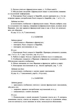 2. Рассказ учителя о французском языке, с. 3 (Chers amis!).
3. Обсуждение сведений о французском языке и дополнение учащими­
ся полученной информации.
4. Повторение Passé composé и Imparfait, анализ примеров на с. 6 и по­
вторение правил употребления Passé composé и Imparfait, упр. 1 и 2, с. 6.
Задание на дом:
а) подготовить сообщение о французском языке. Можно выбрать одну
из следующих тем: народы, говорящие на французском языке, великие люди
Франции, чем мне нравится французский язык и как я буду его использо­
вать для общения;
б) упр. 3, 5, с. 6, 7 (письменно).
2-е ЗАНЯТИЕ
Задачи урока:
— побеседовать о Франции и французах;
— повторить Passé composé и Imparfait;
— повторить местоимения en и у.
П л а н
1. Повторение Passé composé и Imparfait. Проверка домашнего задания,
упр. 3 и 5, с. 6, 7, упр. 4 (устно), упр. 6 а, б, с.
2. Работа в парах: беседа о прошлом учебном годе и о каникулах.
3. Сообщение учащихся о Франции и французах (домашнее задание).
Обсуждение каждого сообщения.
4. Обмен мнениями по теме Франция и французы, работа в парах.
5. Повторение местоимений en иу. Анализ примеров, упр. 7, с.8.
Задание на дом:
а) подготовить сообщение о жизни наших школьников;
б) упр. 4, с. 7 (письменно), упр.8, с. 8 (устно).
3-е ЗАНЯТИЕ
Задачи урока:
— прослушать сообщение учителя о жизни французских школьников,
обсудить его;
— закрепить правило употребления местоимений en и у;
— ознакомиться с новой лексикой.
П л а н
1. Ознакомление с новой лексикой. Слушание текста на с. 9, контроль
понимания текста: ответы на вопросы, чтение текста и толкование новых
слов по контексту; если значение не ясно, используется объяснение.
 