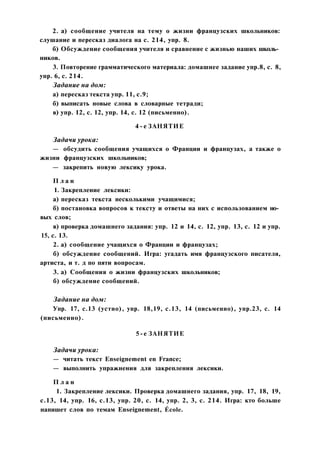 2. а) сообщение учителя на тему о жизни французских школьников:
слушание и пересказ диалога на с. 214, упр. 8.
б) Обсуждение сообщения учителя и сравнение с жизнью наших школь­
ников.
3. Повторение грамматического материала: домашнее задание упр.8, с. 8,
упр. 6, с. 214.
Задание на дом:
а) пересказ текста упр. 11, с.9;
б) выписать новые слова в словарные тетради;
в) упр. 12, с. 12, упр. 14, с. 12 (письменно).
4-е ЗАНЯТИЕ
Задачи урока:
— обсудить сообщения учащихся о Франции и французах, а также о
жизни французских школьников;
— закрепить новую лексику урока.
П л а н
1. Закрепление лексики:
а) пересказ текста несколькими учащимися;
б) постановка вопросов к тексту и ответы на них с использованием но­
вых слов;
в) проверка домашнего задания: упр. 12 и 14, с. 12, упр. 13, с. 12 и упр.
15, с. 13.
2. а) сообщение учащихся о Франции и французах;
б) обсуждение сообщений. Игра: угадать имя французского писателя,
артиста, и т. д по пяти вопросам.
3. а) Сообщения о жизни французских школьников;
б) обсуждение сообщений.
Задание на дом:
Упр. 17, с.13 (устно), упр. 18,19, с.13, 14 (письменно), упр.23, с. 14
(письменно).
5-е ЗАНЯТИЕ
Задачи урока:
— читать текст Enseignement en France;
— выполнить упражнения для закрепления лексики.
П л а н
1. Закрепление лексики. Проверка домашнего задания, упр. 17, 18, 19,
с.13, 14, упр. 16, с.13, упр. 20, с. 14, упр. 2, 3, с. 214. Игра: кто больше
напишет слов по темам Enseignement, École.
 