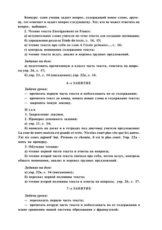 Конкурс: один ученик задает вопрос, содержащий новое слово, друго­
му, тот отвечает и задает вопрос следующему. Тот, кто не может ответить на
вопрос, выбывает.
2. Чтение текста Enseignement en France:
а) вступительное слово учителя по теме текста для создания мотивации;
б) упражнения раздела Etude du texte, с. 14, 15;
в) чтение текста про себя до слов A l'école primaire..., с. 16;
г) контроль понимания содержания текста;
д) чтение текста вслух, анализ и перевод трудных предложений.
Задание на дом:
а) подготовить прочитанную в классе часть текста, ответить на вопро­
сы упр. 26, с. 17;
б) упр. 21, с. 14 (письменно); упр. 22а, с. 14.
6-е ЗАНЯТИЕ
Задачи урока:
— прочитать первую часть текста и побеседовать по ее содержанию;
— прочитать текст до конца, понять новые слова и содержание текста;
— закрепить новую лексику.
П л а н
1. Закрепление лексики.
2. Проверка домашнего задания:
а) упр. 21, с. 14;
б) написать на доске и в тетрадях под диктовку учителя предложения:
La cour de notre maison est grande et verte. Nicolas court plus vite que les autres.
J'ai six cours aujourd' hui. Prenons ce chemin, il est le plus court. Упр. 22a -
взять на проверку.
3. Обучение чтению:
а) чтение первой части текста и ответы на вопросы;
б) чтение второй части текста сначала про себя, потом вслух, контроль
общего понимания, анализ и перевод трудных предложений.
Задание на дом:
а) упр. 22в, с. 14 (письменно);
б) пересказ первой половины текста;
в) чтение второй половины текста и ответы на вопросы, упр. 26, с. 17.
7-е ЗАНЯТИЕ
Задачи урока:
— пересказать первую часть текста;
— прочитать вторую часть текста и побеседовать по ее содержанию в
плане сравнения нашей системы образования с французской;
 