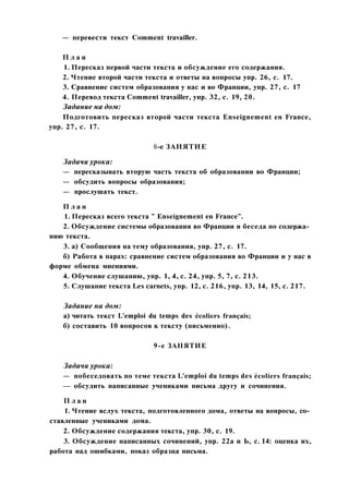 — перевести текст Comment travailler.
П л а н
1. Пересказ первой части текста и обсуждение его содержания.
2. Чтение второй части текста и ответы на вопросы упр. 26, с. 17.
3. Сравнение систем образования у нас и во Франции, упр. 27, с. 17
4. Перевод текста Comment travailler, упр. 32, с. 19, 20.
Задание на дом:
Подготовить пересказ второй части текста Enseignement en France,
упр. 27, с. 17.
8-е ЗАНЯТИЕ
Задачи урока:
— пересказывать вторую часть текста об образовании во Франции;
— обсудить вопросы образования;
— прослушать текст.
П л а н
1. Пересказ всего текста " Enseignement en France".
2. Обсуждение системы образования во Франции и беседа по содержа­
нию текста.
3. а) Сообщения на тему образования, упр. 27, с. 17.
б) Работа в парах: сравнение систем образования во Франции и у нас в
форме обмена мнениями.
4. Обучение слушанию, упр. 1, 4, с. 24, упр. 5, 7, с. 213.
5. Слушание текста Les carnets, упр. 12, с. 216, упр. 13, 14, 15, с. 217.
Задание на дом:
а) читать текст L'emploi du temps des écoliers français;
б) составить 10 вопросов к тексту (письменно).
9-е ЗАНЯТИЕ
Задачи урока:
— побеседовать по теме текста L'emploi du temps des écoliers français;
— обсудить написанные учениками письма другу и сочинения.
П л а н
1. Чтение вслух текста, подготовленного дома, ответы на вопросы, со­
ставленные учениками дома.
2. Обсуждение содержания текста, упр. 30, с. 19.
3. Обсуждение написанных сочинений, упр. 22а и Ь, с. 14: оценка их,
работа над ошибками, показ образца письма.
 