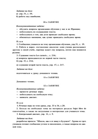 Задание на дом:
а) упр. 31, с. 19;
б) работа над ошибками.
10-е ЗАНЯТИЕ
Коммуникативные задачи:
— обсудить вопросы организации обучения у нас и во Франции;
— побеседовать по содержанию текста;
— побеседовать о том, как дети проводят свободное время;
— обменяться мнениями, как лучше проводить свободное время.
П л а н
1. Сообщения учащихся на тему организации обучения, упр.31, с. 19.
2. Работа в парах: составление диалогов: один ученик рассказывает
другому о своей учебе, партнер задает ему вопросы, потом они меняются
ролями.
3. Слушание текста Les carnets... с. 216;
а) вопросы преподавателя по первой части текста;
б) упр. 15, с. 214;
в) слушание второй части текста, упр. 17, с. 217.
Задание на дом:
подготовиться к уроку домашнего чтения.
11-е ЗАНЯТИЕ
Домашнее чтение.
12-е ЗАНЯТИЕ
Коммуникативные задачи:
— провести речевые игры;
— побеседовать на свободную тему;
— написать диктант.
П л а н
1. Речевые игры по теме урока, упр. 33 и 34, с.20.
2. Беседа на свободные темы на материале раздела Sujet libre de
conversation, a также на актуальные и интересные для учащихся темы.
3. Контрольный диктант, упр. 11, с. 9.
Задание на дом:
разработка проекта: "Школа, как я ее вижу в будущем". Группа из трех
учеников готовит сообщение устное и письменное, а также вопросы по дан­
ной теме.
 