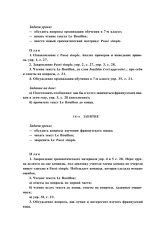 Задачи урока:
— обсудить вопросы организации обучения в 7-м классе;
— начать чтение текста Le Bouillon;
— ввести новый грамматический материал: Passé simple.
П л а н
1. Ознакомление с Passé simple. Анализ примеров и выведение прави­
ла, упр. 1, с. 27.
2. Закрепление Passé simple, упр. 2, с. 27, упр. 3, с. 28.
3. Чтение текста Le Bouillon, до слов Joachim s'est approché... про себя
и ответы на вопросы, с. 21.
4. Обсуждение организации обучения в 7-м классе упр. 35, с. 21.
Задание на дом:
а) Подготовить сообщение: как бы я хотел заниматься французским язы­
ком в этом году, упр. 3, с. 28 (письменно);
б) прочитать текст Le Bouillon до конца.
14-е ЗАНЯТИЕ
Задачи урока:
— обсудить вопросы изучения французского языка;
— читать текст Le Bouillon;
— закрепить Le Passé simple.
П л а н
1. Закрепление грамматического материала упр. 4 и 5 с. 28. Игра: груп­
па делится на две команды, под диктовку учителя члены команд по очереди
пишут глаголы в Passé simple. Побеждает команда, которая сделала меньше
ошибок.
2. Чтение текста Le Bouillon;
а) ответы на вопросы по первой части;
б) чтение вслух текста до конца, ответы на вопросы, заданные учащи­
мися;
в) упр. 38, с. 23.
3. Обсуждение вопроса, как лучше и интереснее изучать французский
язык.
 