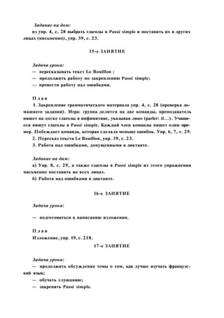 Задание на дом:
из упр. 4, с. 28 выбрать глаголы в Passé simple и поставить их в других
лицах (письменно), упр. 39, с. 23.
15-е ЗАНЯТИЕ
Задачи урока:
— пересказывать текст Le Bouillon ;
— продолжить работу по закреплению Passé simple;
— провести работу над ошибками.
П л а н
1. Закрепление грамматического материала упр. 4, с. 28 (проверка до­
машнего задания). Игра: группа делится на две команды, преподаватель
пишет на доске глаголы в инфинитиве, указывая лицо (parler: il...). Учащи­
еся пишут глаголы в Passé simple. Каждый член команды пишет один при­
мер. Побеждает команда, которая сделала меньше ошибок. Упр. 6, 7, с. 29.
2. Пересказ текста Le Bouillon, упр. 39, с. 23.
3. Работа над ошибками, допущенными в диктанте.
Задание на дам:
а) Упр. 8, с. 29, а также глаголы в Passé simple из этого упражнения
письменно поставить во всех лицах.
б) Работа над ошибками в диктанте.
16-е ЗАНЯТИЕ
Задачи урока:
— подготовиться к написанию изложения.
П л а н
Изложение, упр. 19, с. 218.
17-е ЗАНЯТИЕ
Задачи урока:
— продолжить обсуждение темы о том, как лучше изучать французс­
кий язык;
— обучать слушанию;
— закрепить Passé simple.
 