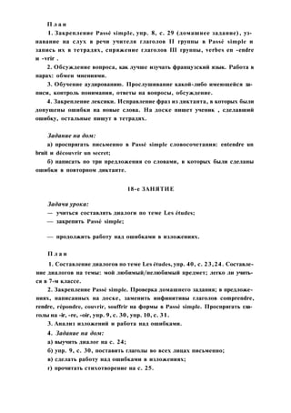 П л а н
1. Закрепление Passé simple, упр. 8, с. 29 (домашнее задание), уз­
навание на слух в речи учителя глаголов II группы в Passé simple и
запись их в тетрадях, спряжение глаголов III группы, verbes en -endre
и -vrir .
2. Обсуждение вопроса, как лучше изучать французский язык. Работа в
парах: обмен мнениями.
3. Обучение аудированию. Прослушивание какой-либо имеющейся за­
писи, контроль понимания, ответы на вопросы, обсуждение.
4. Закрепление лексики. Исправление фраз из диктанта, в которых были
допущены ошибки на новые слова. На доске пишет ученик , сделавший
ошибку, остальные пишут в тетрадях.
Задание на дом:
а) проспрягать письменно в Passé simple словосочетания: entendre un
bruit и découvrir un secret;
б) написать по три предложения со словами, в которых были сделаны
ошибки в повторном диктанте.
18-е ЗАНЯТИЕ
Задачи урока:
— учиться составлять диалоги по теме Les études;
— закрепить Passé simple;
— продолжить работу над ошибками в изложениях.
П л а н
1. Составление диалогов по теме Les études, упр. 40, с. 23,24. Составле­
ние диалогов на темы: мой любимый/нелюбимый предмет; легко ли учить­
ся в 7-м классе.
2. Закрепление Passé simple. Проверка домашнего задания; в предложе­
ниях, написанных на доске, заменить инфинитивы глаголов comprendre,
rendre, répondre, couvrir, souffrir на формы в Passé simple. Проспрягать гла­
голы на -ir, -re, -oir, упр. 9, с. 30, упр. 10, с. 31.
3. Анализ изложений и работа над ошибками.
4. Задание на дом:
а) выучить диалог на с. 24;
б) упр. 9, с. 30, поставить глаголы во всех лицах письменно;
в) сделать работу над ошибками в изложениях;
г) прочитать стихотворение на с. 25.
 