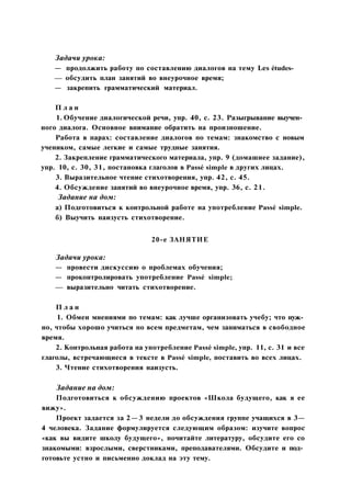 Задачи урока:
— продолжить работу по составлению диалогов на тему Les études-
— обсудить план занятий во внеурочное время;
— закрепить грамматический материал.
П л а н
1. Обучение диалогической речи, упр. 40, с. 23. Разыгрывание выучен­
ного диалога. Основное внимание обратить на произношение.
Работа в парах: составление диалогов по темам: знакомство с новым
учеником, самые легкие и самые трудные занятия.
2. Закрепление грамматического материала, упр. 9 (домашнее задание),
упр. 10, с. 30, 31, постановка глаголов в Passé simple в других лицах.
3. Выразительное чтение стихотворения, упр. 42, с. 45.
4. Обсуждение занятий во внеурочное время, упр. 36, с. 21.
Задание на дом:
а) Подготовиться к контрольной работе на употребление Passé simple.
б) Выучить наизусть стихотворение.
20-е ЗАНЯТИЕ
Задачи урока:
— провести дискуссию о проблемах обучения;
— проконтролировать употребление Passé simple;
— выразительно читать стихотворение.
П л а н
1. Обмен мнениями по темам: как лучше организовать учебу; что нуж­
но, чтобы хорошо учиться по всем предметам, чем заниматься в свободное
время.
2. Контрольная работа на употребление Passé simple, упр. 11, с. 31 и все
глаголы, встречающиеся в тексте в Passé simple, поставить во всех лицах.
3. Чтение стихотворения наизусть.
Задание на дом:
Подготовиться к обсуждению проектов «Школа будущего, как я ее
вижу».
Проект задается за 2—3 недели до обсуждения группе учащихся в 3—
4 человека. Задание формулируется следующим образом: изучите вопрос
«как вы видите школу будущего», почитайте литературу, обсудите его со
знакомыми: взрослыми, сверстниками, преподавателями. Обсудите и под­
готовьте устно и письменно доклад на эту тему.
 