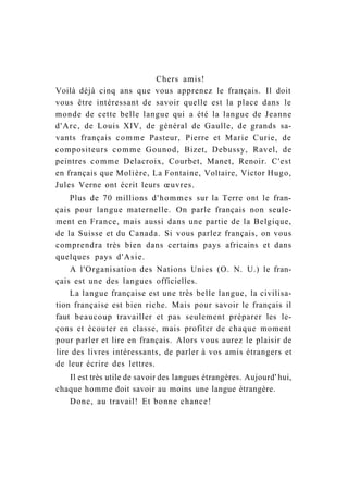 Chers amis!
Voilà déjà cinq ans que vous apprenez le français. Il doit
vous être intéressant de savoir quelle est la place dans le
monde de cette belle langue qui a été la langue de Jeanne
d'Arc, de Louis XIV, de général de Gaulle, de grands sa-
vants français comme Pasteur, Pierre et Marie Curie, de
compositeurs comme Gounod, Bizet, Debussy, Ravel, de
peintres comme Delacroix, Courbet, Manet, Renoir. C'est
en français que Molière, La Fontaine, Voltaire, Victor Hugo,
Jules Verne ont écrit leurs œuvres.
Plus de 70 millions d'hommes sur la Terre ont le fran-
çais pour langue maternelle. On parle français non seule-
ment en France, mais aussi dans une partie de la Belgique,
de la Suisse et du Canada. Si vous parlez français, on vous
comprendra très bien dans certains pays africains et dans
quelques pays d'Asie.
A l'Organisation des Nations Unies (O. N. U.) le fran-
çais est une des langues officielles.
La langue française est une très belle langue, la civilisa-
tion française est bien riche. Mais pour savoir le français il
faut beaucoup travailler et pas seulement préparer les le-
çons et écouter en classe, mais profiter de chaque moment
pour parler et lire en français. Alors vous aurez le plaisir de
lire des livres intéressants, de parler à vos amis étrangers et
de leur écrire des lettres.
Il est très utile de savoir des langues étrangères. Aujourd' hui,
chaque homme doit savoir au moins une langue étrangère.
Donc, au travail! Et bonne chance!
 
