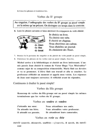 b) Lisez les phrases et traduisez-les.
Verbes du IIe
groupe
7. Donnez la 3e personne du singulier et du pluriel du verbe grandir au passé simple.
8. Choisissez les phrases où les verbes sont au passé simple, lisez-les.
Michel arrive à la bibliothèque et choisit un livre intéressant. L'an-
née passée Jean choisit le roman de Victor Hugo "Les Misérables"
comme sujet de sa composition trimestrielle. Marie finit ses devoirs
et va se promener. L'élève finit son travail et alla se coucher. Le
professeur réfléchit un moment et appela mon voisin. Les réponses
de Jean sont toujours correctes: il réfléchit avant de répondre.
Continuons à étudier le passé simple!
Verbes du IIIe groupe
Beaucoup de verbes du IIIe groupe ont au passé simple les mêmes
terminaisons que les verbes du IIe
groupe.
Verbes en -endre et -ondre
J'attendis ma sœur.
Tu attendis ton frère.
Il attendit ses parents.
Nous attendîmes nos amis.
Vous attendîtes votre professeur.
Ils attendirent leurs camarades.
Verbes en -vrir ou -frir
ouvrir (couvrir, découvrir, souffrir) —j'ouvris, il ouvrit, ils ouvri-
rent
 