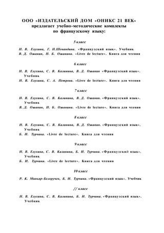 ООО «ИЗДАТЕЛЬСКИЙ ДОМ «ОНИКС 21 ВЕК»
предлагает учебно-методические комплекты
по французскому языку:
5 класс
Н. В. Елухина, Г. Н.Шевандина. «Французский язык». Учебник
В. Д. Ошанин, Н. Б. Ошанина. «Livre de lecture». Книга для чтения
6 класс
Н. В. Елухина, С. В. Калинина, В. Д. Ошанин «Французский язык».
Учебник
Н. В. Елухина, С. А. Петрова. «Livre de lecture». Книга для чтения
7 класс
Н. В. Елухина, С. В. Калинина, В. Д. Ошанин. «Французский язык».
Учебник
В. Д. Ошанин, Н. Б. Ошанина. «Livre de lecture». Книга для чтения
8 класс
Н. В. Елухина, С. В. Калинина, В. Д. Ошанин. «Французский язык».
Учебник
Б. И. Турчина. «Livre de lecture». Книга для чтения
9 класс
Н. В. Елухина, С. В. Калинина, Б. И. Турчина. «Французский язык».
Учебник
Б. И. Турчина. «Livre de lecture». Книга для чтения
10 класс
Р. К. Миньяр-Белоручев, Б. И. Турчина. «Французский язык». Учебчик
// класс
Н. В. Елухина, С. В. Калинина, Б. И. Турчина. «Французский язык».
Учебник
 