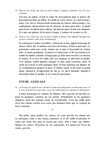 10. Relevez les verbes qui sont au passé simple, expliquez comment vous les avez
J'ai pris un cahier. Il prit le train. Ils descendront dans le métro. Ils
descendirent dans un hôtel. Il vendit de vieux livres. Il vend les jour-
naux. Les élèves découvriront beaucoup de choses intéressantes. Les
explorateurs découvrirent une île déserte. Je pars pour Kiev. Il partit
pour Paris. Ils firent leurs adieux. Ils font du sport. Il mit son chapeau.
Il a mis son paletot. Il rit tout le temps. L'enfant vit sa mère et rit.
11. Relevez les verbes qui sont au passé simple et donnez leur infinitif. Recopiez-les
en deux colonnes selon leurs terminaisons.
Il commença à aimer travailler, s'intéressa à tout, apprit beaucoup de
choses. Bien sûr, il oubliera son livre de lecture, il faut le prévenir. Le
prisonnier saisit une corde, monta sur le mur et descendit de l'autre
côté. L'année prochaine, il entrera à l'université. Il fit son travail et le
rendit au maître aussitôt. Chaque jour, je finis mon travail à six heures
et demie. Il se leva de table, mit son chapeau et alla dans le jardin.
Vers minuit, André partira; Jacques et moi, nous resterons seuls. Il
saisit un crayon et écrit quelques mots. Il leur annonça son départ; ils
le reconduisirent jusqu'à la gare. L'enfant sourit et lui tend sa petite
main. Quand je m'approchai de lui, je vis qu'il dormait. Quand il
descendra dans le jardin, il n'y trouvera personne.
12. a) Ecoutez les petits textes suivants et tâchez de comprendre les mots nouveaux. Si
le sens d'un mot n'est pas clair, voyez les explications ou consultez le dictionnaire.
J'aime beaucoup les romans de Dumas. Mes parents m'ont fait ca-
deau de quelques volumes de cet auteur. D'habitude, je lis quelques
chapitres d'un des romans avant de m'endormir. Cela me suffit pour
rêver des trésors cachés avec soin, des hommes forts qui se vengent de
leurs ennemis.
Ma petite sœur préfère les contes. Je crois qu'elle les aimait dès
sa naissance. Elle a une bonne mémoire et il lui suffit d'entendre le
conte une seule fois pour le savoir par cœur. Elle a toute une biblio-
thèque de contes. Personne de ses camarades n'a autant de livres de
contes qu'elle.
reconnus.
ETUDE LEXICALE
 
