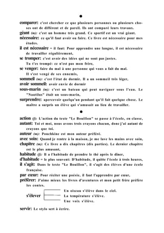 action (f): L'action du texte "Le Bouillon" se passe à l'école, en classe,
autant: Toi et moi, nous avons trois crayons chacun, donc j'ai autant de
crayons que toi.
auteur (m): Pouchkine est mon auteur préféré.
avec soin: Quand je rentre à la maison, je me lave les mains avec soin,
chapitre (m): Ce livre a dix chapitres (dix parties). Le dernier chapitre
est le plus amusant,
habitude (f): Il a l'habitude de prendre le thé après le dîner,
d'habitude = le plus souvent: D'habitude, il quitte l'école à trois heures,
il s'agit: Dans le texte "Le Bouillon", il s'agit des élèves d'une école
française.
par cœur: Pour réciter une poésie, il faut l'apprendre par cœur,
préférer: J'aime mieux les livres d'aventures et mon petit frère préfère
les contes.
servir: Le stylo sert à écrire.
s'élever
Un oiseau s'élève dans le ciel.
La température s'élève.
Une voix s'élève.
comparer: c'est chercher ce que plusieurs personnes ou plusieurs cho-
ses ont de différent et de pareil. Ils ont comparé leurs travaux.
géant (m): c'est un homme très grand. Ce sportif est un vrai géant.
nécessaire: ce qu'il faut avoir ou faire. Ce livre est nécessaire pour mes
études.
il est nécessaire = il faut: Pour apprendre une langue, il est nécessaire
de travailler régulièrement,
se tromper: c'est avoir des idées qui ne sont pas justes.
Tu t'es trompé: ce n'est pas mon frère,
se venger: faire du mal à une personne qui vous a fait du mal.
Il s'est vengé de ses ennemis,
sommeil (m): c'est l'état de dormir. Il a un sommeil très léger,
avoir sommeil: avoir envie de dormir
sous-marin (m): c'est un bateau qui peut naviguer sous l'eau. Le
"Nautilus" était un sous-marin,
surprendre: apercevoir quelqu'un pendant qu'il fait quelque chose. Le
maître a surpris un élève qui s'amusait au lieu de travailler.
 