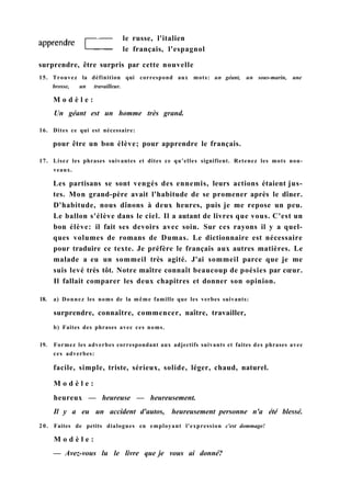 le russe, l'italien
le français, l'espagnol
surprendre, être surpris par cette nouvelle
15. Trouvez la définition qui correspond aux mots: un géant, un sous-marin, une
brosse, un travailleur.
M o d è l e :
Un géant est un homme très grand.
16. Dites ce qui est nécessaire:
pour être un bon élève; pour apprendre le français.
17. Lisez les phrases suivantes et dites ce qu'elles signifient. Retenez les mots nou-
veaux.
Les partisans se sont vengés des ennemis, leurs actions étaient jus-
tes. Mon grand-père avait l'habitude de se promener après le dîner.
D'habitude, nous dînons à deux heures, puis je me repose un peu.
Le ballon s'élève dans le ciel. Il a autant de livres que vous. C'est un
bon élève: il fait ses devoirs avec soin. Sur ces rayons il y a quel-
ques volumes de romans de Dumas. Le dictionnaire est nécessaire
pour traduire ce texte. Je préfère le français aux autres matières. Le
malade a eu un sommeil très agité. J'ai sommeil parce que je me
suis levé très tôt. Notre maître connaît beaucoup de poésies par cœur.
Il fallait comparer les deux chapitres et donner son opinion.
18. a) Donnez les noms de la même famille que les verbes suivants:
surprendre, connaître, commencer, naître, travailler,
b) Faites des phrases avec ces noms.
19. Formez les adverbes correspondant aux adjectifs suivants et faites des phrases avec
ces adverbes:
facile, simple, triste, sérieux, solide, léger, chaud, naturel.
M o d è l e :
heureux — heureuse — heureusement.
Il y a eu un accident d'autos, heureusement personne n'a été blessé.
20. Faites de petits dialogues en employant l'expression c'est dommage!
M o d è l e :
— Avez-vous lu le livre que je vous ai donné?
 