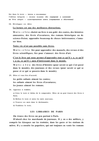 lire dans le texte — читать в подлиннике
l'édition intégrale — полное издание (без сокращений и изменений)
un livre adapté — адаптированная книга (сокращенная и облегченная)
24. Développez ces idées:
La lecture est une des meilleures distractions.
M о t s - с 1 é s: choisir un livre à son goût: des contes, des histoires
amusantes, des livrés d'aventures, des romans historiques ou de
science-fixion; apprendre beaucoup de choses intéressantes; s'amu-
ser bien.
Notre vie n'est pas possible sans livres.
M о t s - с 1 é s: lire pour apprendre: des manuels, des revues et des
livres scientifiques; lire pour s'amuser: des livres d'art.
C'est le livre qui nous permet d'apprendre tout ce qu'il y a, ce qu'il
y a eu. ce qu'il y aura d'intéressant dans le monde.
M о t s - с 1 é s: des livres d'histoire (pour savoir ce qui s'est passé
dans le monde), des journaux et des revues (pour savoir ce qui se
passe et ce qui se passera dans le monde).
25. Dites si vous êtes d'accord:
les petits enfants aiment les contes;
les enfants aiment les livres d'aventures;
les jeunes aiment les romans.
26. Apprenez à traduire.
a) Lisez le texte et tâchez de le comprendre. Dites où on peut trouver des livres à
Paris.
b) Relisez le texte et notez les mots nouveaux.
c) Trouvez ces mots dans le dictionnaire.
d) Traduisez le texte.
LES LIBRAIRES DE PARIS
On trouve des livres un peu partout à Paris.
D'abord chez les marchands de journaux. Il y en a des milliers, y
compris les kiosques sur les trottoirs, dans les gares et les stations de
métro. Il y a ensuite les papetiers, qui ont toujours en vente les romans
 