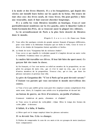 à la mode et des livres illustrés. Il y a les bouquinistes, qui depuis des
siècles ont installé leurs boîtes sur les quais de la Seine. On trouve de
tout chez eux: des livres neufs, de vieux livres. On peut parfois y faire
une trouvaille, mais il faut souvent chercher longtemps.
Il y a enfin les vrais libraires installés en boutique. Ceux-ci sont
particulièrement nombreux sur la rive gauche, entre le Quartier Latin et
Saint-Germain-des-Près, où se trouvent aussi la plupart des éditeurs.
Le 6c arrondissement de Paris a la plus forte densité de libraires
dans le monde.
D'après C. L a u r e n t, En France avec Nicolas
27. Vous allez lire quelques extraits de grands auteurs français d'époques différentes,
pour vous initier à la littérature française qui est belle et riche. Lisez le texte et
dites si les études de Gargantua étaient agréables et faciles.
28. a) Etude de texte "Gargantua fait de sérieuses études".
Vous savez ce que signifie le verbe faire quand il s'emploie devant un autre verbe
à l'infinitif. Traduisez donc ces phrases.
Le maître fait travailler ses élèves. Il leur fait faire du sport aussi. Ce
garçon fait rire toute la classe.
b) En français, si l'on veut mettre en relief un membre de la proposition, on em-
ploie les groupes de mots c'est... qui, si c'est le sujet ou c'est... que, si ce sont
d'autres membres de la proposition. Trouvez c'est... qui et c'est... que dans les
phrases suivantes et précisez leur rôle.
Le père de Gargantua dit: "C'est à Paris qu'on peut devenir savant."
C'étaient vos parents qui vous ouvraient le monde merveilleux des
contes.
c) Vous n'avez pas oublié qu'un nom peut être employé comme complément d'un
autre nom. Alors, il s'emploie sans article avec la préposition de devant lui:
un bateau de guerre, un livre d'aventures, un jardin d'enfants.
Comment traduit-on de guerre, d'aventures et d'enfants?
à) Vous savez le présent du verbe falloir - il faut. Dites le temps des formes du
verbe falloir ci-dessous:
il fallait, il a fallu, il faudra.
e) Dites quel est le temps employé dans les phrases suivantes:
Il va devenir fou. Cela va changer.
f) Tâchez de comprendre le sens de ces mots et de ces groupes de mots (analysez
leurs composants):
 