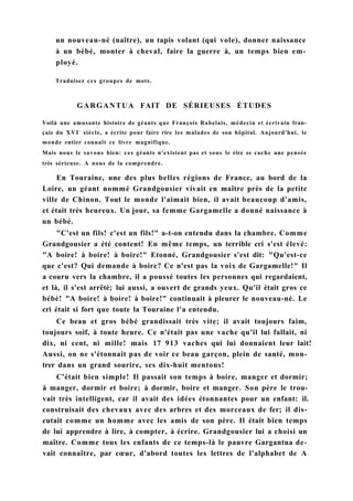 un nouveau-né (naître), un tapis volant (qui vole), donner naissance
à un bébé, monter à cheval, faire la guerre à, un temps bien em-
ployé.
Traduisez ces groupes de mots.
GARGANTUA FAIT DE SÉRIEUSES ÉTUDES
Voilà une amusante histoire de géants que François Rabelais, médecin et écrivain fran-
çais du XVIe
siècle, a écrite pour faire rire les malades de son hôpital. Aujourd'hui, le
monde entier connaît ce livre magnifique.
Mais nous le savons bien: ces géants n'existent pas et sous le rire se cache une pensée
très sérieuse. A nous de la comprendre.
En Touraine, une des plus belles régions de France, au bord de la
Loire, un géant nommé Grandgousier vivait en maître près de la petite
ville de Chinon. Tout le monde l'aimait bien, il avait beaucoup d'amis,
et était très heureux. Un jour, sa femme Gargamelle a donné naissance à
un bébé.
"C'est un fils! c'est un fils!" a-t-on entendu dans la chambre. Comme
Grandgousier a été content! En même temps, un terrible cri s'est élevé:
"A boire! à boire! à boire!" Etonné, Grandgousier s'est dit: "Qu'est-ce
que c'est? Qui demande à boire? Ce n'est pas la voix de Gargamelle!" Il
a couru vers la chambre, il a poussé toutes les personnes qui regardaient,
et là, il s'est arrêté; lui aussi, a ouvert de grands yeux. Qu'il était gros ce
bébé! "A boire! à boire! à boire!" continuait à pleurer le nouveau-né. Le
cri était si fort que toute la Touraine l'a entendu.
Ce beau et gros bébé grandissait très vite; il avait toujours faim,
toujours soif, à toute heure. Ce n'était pas une vache qu'il lui fallait, ni
dix, ni cent, ni mille! mais 17 913 vaches qui lui donnaient leur lait!
Aussi, on ne s'étonnait pas de voir ce beau garçon, plein de santé, mon-
trer dans un grand sourire, ses dix-huit mentons!
C'était bien simple! Il passait son temps à boire, manger et dormir;
à manger, dormir et boire; à dormir, boire et manger. Son père le trou-
vait très intelligent, car il avait des idées étonnantes pour un enfant: il.
construisait des chevaux avec des arbres et des morceaux de fer; il dis-
cutait comme un homme avec les amis de son père. Il était bien temps
de lui apprendre à lire, à compter, à écrire. Grandgousier lui a choisi un
maître. Comme tous les enfants de ce temps-là le pauvre Gargantua de-
vait connaître, par cœur, d'abord toutes les lettres de l'alphabet de A
 