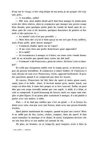 d'eau sur le visage, et des cinq doigts de ma main, je me peigne vite et je
suis prêt...
— A travailler, enfin?
— Oh! non, mon maître disait qu'il faut bien manger le matin pour
avoir des idées claires, alors je commence par manger une grosse soupe
bien chaude, puis quelques petits plats de viande de bœuf, puis de co-
chon, puis de veau et de mouton, quelques douzaines de poulets et des
œufs et des poissons et ...
— Le matin? cela n'est pas possible ...
— Mais bien sûr! et j'ai si faim que je ne me sers pas d'une cuillère,
mais d'une pelle1
pour mieux manger!
— Comment étudier après un tel repas?
— Il me reste bien une petite demi-heure pour apprendre!
— Et à midi?
— Je recommence à manger et à boire, car toute cette viande donne
soif. Je ne m'arrête que quand mon ventre me fait mal!
— Vraiment! a dit Ponocrates, plein de colère. Eh bien! cela va chan-
ger!
Et voilà que Gargantua oublie tout le temps passé, et devient peu à
peu un garçon travailleur. Il commence à aimer étudier. Il s'intéresse à
tout, discute de tout avec Ponocrates, récite, apprend facilement. Il pose
des questions quand il ne comprend pas bien les leçons.
Et encore, Ponocrates lui fait faire du sport et notre géant court,
saute, joue à la balle. Ainsi, il devient moins gros, moins lourd, son
corps est bien fait, il aime être propre et se lave souvent. Enfin, on peut
dire que son corps travaille autant que son esprit. A midi, il a faim, et
cela se comprend: il perd beaucoup de forces; mais ses repas sont sim-
ples et plus légers; il ne pense plus seulement à manger, il a du plaisir à
parler avec son maître, à table.
Puis — il ne faut pas oublier que c'est un géant — il se brosse les
dents avec soin, non pas avec une brosse, mais avec une grosse branche
d'arbre.
Quel plaisir maintenant de compter, quand on joue aux cartes! Mais
il ne suffit pas de lire, écrire, réciter, compter, faire du sport! Il faut
aussi connaître la musique et le chant; là aussi, Gargantua devient vite
un très bon élève et son maître est content de lui.
De plus, un homme, en ce temps-là, peut toujours avoir à faire la
1
une pelle — лопата
 