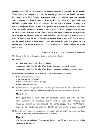 guerre: aussi il est nécessaire de savoir monter à cheval, de se servir
d'une lance, de nager très vite, de sauter par-dessus un fossé, un mur.
Et, sans jamais être fatigué, Gargantua fait avec plaisir tous ces exerci-
ces. Il monte très bien à cheval. Rien ne l'arrête; rien n'est pour lui trop
difficile. Après cela, il se lave bien et le voilà prêt à dîner. Le repas du
soir est toujours léger, il sait que quand on a mangé beaucoup, on dort
d'un mauvais sommeil. Chaque soir après le dîner, Gargantua discute
de la place des étoiles, de la lune et du soleil dans le ciel ou bien joue de
la musique et répète, pour ne pas oublier, tout ce qu'il a étudié en ce
jour. N'est-ce pas là un exemple de temps bien employé? Mais aussi,
quelle santé solide il faut avoir! Cela est possible pour un géant ou au
moins pour un homme très fort, très intelligent et très curieux de con-
naître tout.
D'après F. R a b e 1 a i s, Gargantua et Pantagruel
3 3 . Parlez de la vie de Gargantua dans sa maison et à Paris.
34. Dites:
si vous avez envie de lire ce livre;
comment doit être la vie d'un jeune homme selon Rabelais;
comment doit être la vie d'un jeune homme moderne selon vous.
35. Exprimez votre opinion sur le livre lu. Voici le plan pour vous aider.
1. L'auteur et le titre du livre.
2. Le sujet du livre (en bref).
3. Les qualités et les défauts du sujet.
4. Votre opinion générale.
36. Devinez d'après six questions le nom d'un grand écrivain. Un élève choisit le nom
d'un écrivain, les autres élèves lui posent des questions et devinent le nom.
M o d è l e :
Dans quel pays a vécu (vit) cet écrivain? Est-ce que c'est un écri-
vain classique ou moderne? Est-ce qu'il a écrit des romans, des
pièces de théâtre ou des poésies? En quelle langue il a écrit? Avons-
nous lu ou étudié ses œuvres? Quelle est son œuvre la plus connue?
37. En visite en France avec vos parents vous voulez aller au théâtre ou au cinéma. Pour
choisir le spectacle lisez la sélection de la semaine.
Opéra
Au théâtre de l'Opéra, Carmen de Bizet. Les 25 novembre et le 1 dé-
cembre à 18 heures.
 