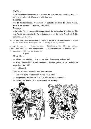 Théâtre
A la Comédie-Française, Le Malade imaginaire, de Molière. Les 18
et 22 novembre, 9 décembre à 20 heures.
Cinéma
Au 14 Juillet-Odéon. Au revoir les enfants, un fdm de Louis Malle.
Film à 15 heures, 17 heures, 19 heures.
Musique
A la salle Pleyel concert Debussy. Jeudi 14 novembre à 20 heures 30.
Au Palais omnisports de Paris-Berey, concert de rock. Vendredi 5 dé-
cembre à 21 heures.
38. a) Apprenez à faire des dialogues: refusez ce que votre ami vous propose et propo-
sez-lui autre chose. Employez dans vos répliques les expressions:
Je regrette, mais... — Сожалею, но... Jamais de la vie. — Никогда в жизни.
C'est impossible. — Это невозможно. Certainement pas. — Конечно, нет.
Pas question. — Об этом не может быть
и речи.
M o d è l e :
— Allons au cinéma, il y a un film intéressant aujourd'hui.
— C'est impossible. Il fait mauvais. Restons plutôt à la maison et
regardons la télé.
— D'accord.
Voici les premières répliques pour vos dialogues.
— J'ai un livre intéressant. Veux-tu le lire?
— Regardons la télé. II y a "Le monde des animaux".
— Allons au stade. Il y a un match de hockey.
 