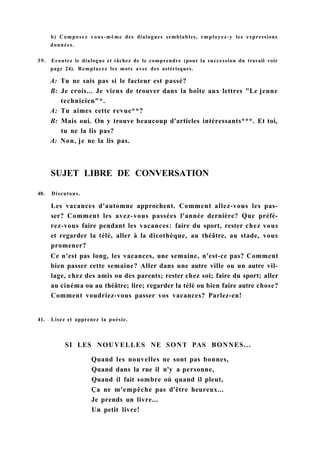 b) Composez vous-même des dialogues semblables, employez-y les expressions
données.
39. Ecoutez le dialogue et tâchez de le comprendre (pour la succession du travail voir
page 24). Remplacez les mots avec des astérisques.
A: Tu ne sais pas si le facteur est passé?
B: Je crois... Je viens de trouver dans la boîte aux lettres "Le jeune
technicien"*.
A: Tu aimes cette revue**?
B: Mais oui. On y trouve beaucoup d'articles intéressants***. Et toi,
tu ne la lis pas?
A: Non, je ne la lis pas.
SUJET LIBRE DE CONVERSATION
40. Discutons.
Les vacances d'automne approchent. Comment allez-vous les pas-
ser? Comment les avez-vous passées l'année dernière? Que préfé-
rez-vous faire pendant les vacances: faire du sport, rester chez vous
et regarder la télé, aller à la dicothèque, au théâtre, au stade, vous
promener?
Ce n'est pas long, les vacances, une semaine, n'est-ce pas? Comment
bien passer cette semaine? Aller dans une autre ville ou un autre vil-
lage, chez des amis ou des parents; rester chez soi; faire du sport; aller
au cinéma ou au théâtre; lire; regarder la télé ou bien faire autre chose?
Comment voudriez-vous passer vos vacances? Parlez-en!
41. Lisez et apprenez la poésie.
SI LES NOUVELLES NE SONT PAS BONNES...
Quand les nouvelles ne sont pas bonnes,
Quand dans la rue il n'y a personne,
Quand il fait sombre où quand il pleut,
Ça ne m'empêche pas d'être heureux...
Je prends un livre...
Un petit livre!
 