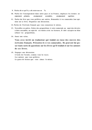 9. Parlez de ce qu'il y a de nouveau en 7e.
10. Parlez de l'enseignement dans notre pays et en France, employez les termes: en-
seignement primaire, enseignement secondaire, enseignement supérieur.
11. Parlez du livre que vous préférez aux autres. Demandez à vos camarades leur opi-
nion sur ce livre. Organisez une discussion.
12. Parlez de l'écrivain français que vous connaissez le mieux.
13. Travaillez en paires. Faites des propositions à votre camarade au sujet des devoirs
à faire ensemble, au sujet de vos loisirs et de vos lectures. Il doit accepter ou bien
refuser vos propositions.
14. Jouez une scène.
Vous avez invité un traducteur qui traduit en russe des œuvres des
écrivains français. Présentez-le à vos camarades. Ils peuvent lui po-
ser toute sorte de questions sur les livres qu'il traduit et sur les auteurs
de ces livres.
15. Engagez une discussion:
L'école de l'avenir, comme vous la voyez.
Les auteurs que vous préferez.
Le genre de lecture que vous aimez le mieux.
 