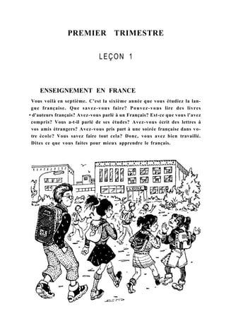 PREMIER TRIMESTRE
LEÇON 1
ENSEIGNEMENT EN FRANCE
Vous voilà en septième. C'est la sixième année que vous étudiez la lan-
gue française. Que savez-vous faire? Pouvez-vous lire des livres
• d'auteurs français? Avez-vous parlé à un Français? Est-ce que vous l'avez
compris? Vous a-t-il parlé de ses études? Avez-vous écrit des lettres à
vos amis étrangers? Avez-vous pris part à une soirée française dans vo-
tre école? Vous savez faire tout cela? Donc, vous avez bien travaillé.
Dites ce que vous faites pour mieux apprendre le français.
 