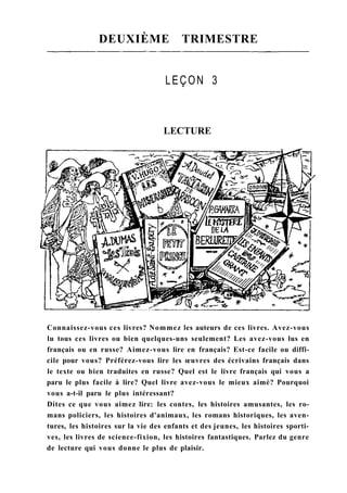 DEUXIÈME TRIMESTRE
LEÇON 3
LECTURE
Connaissez-vous ces livres? Nommez les auteurs de ces livres. Avez-vous
lu tous ces livres ou bien quelques-uns seulement? Les avez-vous lus en
français ou en russe? Aimez-vous lire en français? Est-ce facile ou diffi-
cile pour vous? Préférez-vous lire les œuvres des écrivains français dans
le texte ou bien traduites en russe? Quel est le livre français qui vous a
paru le plus facile à lire? Quel livre avez-vous le mieux aimé? Pourquoi
vous a-t-il paru le plus intéressant?
Dites ce que vous aimez lire: les contes, les histoires amusantes, les ro-
mans policiers, les histoires d'animaux, les romans historiques, les aven-
tures, les histoires sur la vie des enfants et des jeunes, les histoires sporti-
ves, les livres de science-fixion, les histoires fantastiques. Parlez du genre
de lecture qui vous donne le plus de plaisir.
 