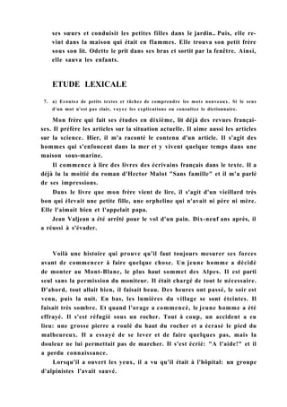 ses sœurs et conduisit les petites filles dans le jardin.. Puis, elle re-
vint dans la maison qui était en flammes. Elle trouva son petit frère
sous son lit. Odette le prit dans ses bras et sortit par la fenêtre. Ainsi,
elle sauva les enfants.
ETUDE LEXICALE
7. a) Ecoutez de petits textes et tâchez de comprendre les mots nouveaux. Si le sens
d'un mot n'est pas clair, voyez les explications ou consultez le dictionnaire.
Mon frère qui fait ses études en dixième, lit déjà des revues françai-
ses. Il préfère les articles sur la situation actuelle. Il aime aussi les articles
sur la science. Hier, il m'a raconté le contenu d'un article. Il s'agit des
hommes qui s'enfoncent dans la mer et y vivent quelque temps dans une
maison sous-marine.
Il commence à lire des livres des écrivains français dans le texte. Il a
déjà lu la moitié du roman d'Hector Malot "Sans famille" et il m'a parlé
de ses impressions.
Dans le livre que mon frère vient de lire, il s'agit d'un vieillard très
bon qui élevait une petite fille, une orpheline qui n'avait ni père ni mère.
Elle l'aimait bien et l'appelait papa.
Jean Valjean a été arrêté pour le vol d'un pain. Dix-neuf ans après, il
a réussi à s'évader.
Voilà une histoire qui prouve qu'il faut toujours mesurer ses forces
avant de commencer à faire quelque chose. Un jeune homme a décidé
de monter au Mont-Blanc, le plus haut sommet des Alpes. Il est parti
seul sans la permission du moniteur. Il était chargé de tout le nécessaire.
D'abord, tout allait bien, il faisait beau. Des heures ont passé, le soir est
venu, puis la nuit. En bas, les lumières du village se sont éteintes. Il
faisait très sombre. Et quand l'orage a commencé, le jeune homme a été
effrayé. Il s'est réfugié sous un rocher. Tout à coup, un accident a eu
lieu: une grosse pierre a roulé du haut du rocher et a écrasé le pied du
malheureux. Il a essayé de se lever et de faire quelques pas, mais la
douleur ne lui permettait pas de marcher. Il s'est écrié: "A l'aide!" et il
a perdu connaissance.
Lorsqu'il a ouvert les yeux, il a vu qu'il était à l'hôpital: un groupe
d'alpinistes l'avait sauvé.
 