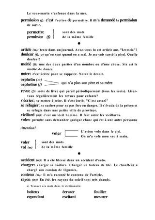 Le sous-marin s'enfonce dans la mer.
permission (f): c'est l'action de permettre. Il m'a demandé la permission
de sortir.
permettre
permission (f)
sont des mots
de la même famille
revue (f): sorte de livre qui paraît périodiquement (tous les mois). Lisez-
vous régulièrement les revues pour enfants?
s'écrier: se mettre à crier. Il s'est écrié: "C'est assez!"
se réfugier: se cacher pour ne pas être en danger. Il s'évada de la prison et
se réfugia dans une petite ville de province.
vieillard (m): c'est un vieil homme. Il faut aider les vieillards.
voler: prendre sans demander quelque chose qui est à une autre personne
Attention!
voler L'avion vole dans le ciel.
On m'a volé mon sac à main.
voler
vol (m)
sont des mots
de la même famille
accident (m): Il a été blessé dans un accident d'auto.
charger: charger sa voiture. Charger un bateau de blé. Le chauffeur a
chargé son camion de légumes,
contenu (m): Il m'a raconté le contenu de l'article,
rayon (m): En été, les rayons du soleil sont très chauds.
c) Trouvez ces mots dans le dictionnaire:
boiteux écraser fouiller
cependant excitant mesurer
article (m): texte dans un journal. Avez-vous lu cet article aux "Izvestia"?
douleur (f): ce qu'on sent quand on a mal. Je me suis cassé le pied. Quelle
douleur!
moitié (f): une des deux parties d'un nombre ou d'une chose. Six est la
moitié de douze,
noter: c'est écrire pour se rappeler. Notez le devoir.
 