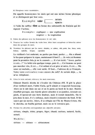 d) Elargissez votre vocabulaire.
On appelle homonymes les mots qui ont une même forme phonique
et se distinguent par leur sens.
A l'aide du suffixe -tion on forme des substantifs du féminin qui dé-
signent l'action.
E x e m p l e : expliquer — une explication
respirer — la respiration
8. Faites des phrases avec les homonymes: le vol; voler.
9. Trouvez les verbes formés du verbe lever, dites leurs acceptions et faites-les entrer
dans des groupes de mots.
10. Terminez les phrases par les mots: éteindre, se calmer, vide, point, bas, basse, noter,
boiteux, orphelin, lorsque, cependant.
Le vieillard s'est endormi, ne parlez pas haut, parlez .... On a allumé
le feu pour préparer le repas, maintenant il faut Г.... Je vois cet homme
pour la première fois, je ne le connais .... Il s'est écrié: "Assez, parlez
à voix...!" Le bébé cria quelque temps, puis il.... Cet homme ne peut
pas marcher vite, il est.... Cet enfant n'a ni père ni mère, il est.... Ma
sœur est malade,... elle veut sortir. Il faut... l'adresse de ce Français.
Votre verre e s t v o u l e z - v o u s encore du café? Je sortais déjà, ... tu
m'as téléphoné.
11. Lisez le texte suivant, relevez-y les mots nouveaux.
Edmont Dantès décida de s'évader du Château d'If. Il prit la place
d'un vieillard mort, l'abbé Faria, qu'il aimait et respectait beaucoup.
Alors on le mit dans un sac et on le porta au bord de la mer. Dantès
étouffait presque, une lourde pierre attachée à ses jambes, écrasait ses
pieds, il éprouvait une forte douleur, mais il restait immobile. On le
jeta dans la mer, il s'y enfonça, mais réussit à remonter du fond. Il fut
sauvé par un navire. Alors, il se réfugia sur l'île de Monte-Cristo. On
le chercha, on fouilla partout, mais on ne le retrouva pas.
12. Formez les adverbes correspondant aux adjectifs suivants:
sérieux, simple, triste, propre, léger, chaud, curieux, naturel, facile,
actuel.
M o d è l e :
sérieux — sérieuse — sérieusement.
 