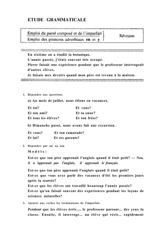 ETUDE GRAMMATICALE
En sixième on a étudié la botanique.
L'année passée, j'étais souvent très occupé.
Pierre faisait une expérience pendant que le professeur interrogeait
d'autres élèves.
Je faisais mes devoirs quand mon père est revenu à la maison.
1. Répondez aux questions.
a) Au mois de juillet, nous étions en vacances.
Et toi? Et vous?
Et ton ami? Et ta sœur?
Et tous les élèves? Et ton frère?
b) Dimanche passé, nous avons fait une excursion.
Et vous? Et ton camarade?
Et lui? Et tes parents?
2. Répondez par oui ou non.
M o d è l e :
Est-ce que ton père apprenait l'anglais quand il était petit? — Non,
il n 'apprenait pas l'anglais, il apprenait le français.
Est-ce que ton père apprenait l'anglais quand il était petit?
Est-ce que vous avez parlé des vacances d'été les premiers jours
après la rentrée?
Est-ce que les élèves ont travaillé beaucoup l'année passée?
Est-ce qu'on faisait souvent des expériences pendant les leçons de
sciences naturelles?
3. Ajoutez aux verbes les terminaisons de l'imparfait.
Pendant que les élèves écriv..., le professeur parcour... des yeux la
classe. Ensuite, il interroge... un élève qui récit... rapidement
 