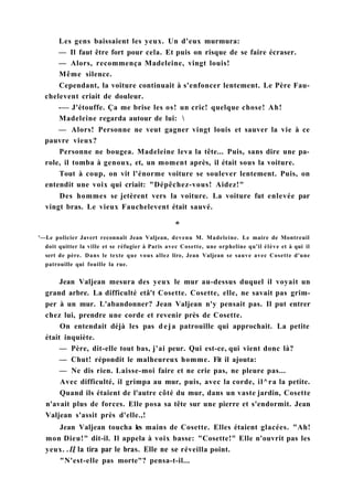 Les gens baissaient les yeux. Un d'eux murmura:
— Il faut être fort pour cela. Et puis on risque de se faire écraser.
— Alors, recommença Madeleine, vingt louis!
Même silence.
Cependant, la voiture continuait à s'enfoncer lentement. Le Père Fau-
chelevent criait de douleur.
-— J'étouffe. Ça me brise les os! un cric! quelque chose! Ah!
Madeleine regarda autour de lui: 
— Alors! Personne ne veut gagner vingt louis et sauver la vie à ce
pauvre vieux?
Personne ne bougea. Madeleine leva la tête... Puis, sans dire une pa-
role, il tomba à genoux, et, un moment après, il était sous la voiture.
Tout à coup, on vit l'énorme voiture se soulever lentement. Puis, on
entendit une voix qui criait: "Dépêchez-vous! Aidez!"
Des hommes se jetèrent vers la voiture. La voiture fut enlevée par
vingt bras. Le vieux Fauchelevent était sauvé.
'—Le policier Javert reconnaît Jean Valjean, devenu M. Madeleine. Le maire de Montreuil
doit quitter la ville et se réfugier à Paris avec Cosette, une orpheline qu'il élève et à qui il
sert de père. Dans le texte que vous allez lire, Jean Valjean se sauve avec Cosette d'une
patrouille qui fouille la rue.
Jean Valjean mesura des yeux le mur au-dessus duquel il voyait un
grand arbre. La difficulté etâ't Cosette. Cosette, elle, ne savait pas grim-
per à un mur. L'abandonner? Jean Valjean n'y pensait pas. Il put entrer
chez lui, prendre une corde et revenir près de Cosette.
On entendait déjà les pas deja patrouille qui approchait. La petite
était inquiète.
— Père, dit-elle tout bas, j'ai peur. Qui est-ce, qui vient donc là?
— Chut! répondit le malheureux homme. Fit il ajouta:
— Ne dis rien. Laisse-moi faire et ne crie pas, ne pleure pas...
Avec difficulté, il grimpa au mur, puis, avec la corde, il^ra la petite.
Quand ils étaient de l'autre côté du mur, dans un vaste jardin, Cosette
n'avait plus de forces. Elle posa sa tête sur une pierre et s'endormit. Jean
Valjean s'assit près d'elle.,!
Jean Valjean toucha les mains de Cosette. Elles étaient glacées. "Ah!
mon Dieu!" dit-il. Il appela à voix basse: "Cosette!" Elle n'ouvrit pas les
yeux. .Ц la tira par le bras. Elle ne se réveilla point.
"N'est-elle pas morte"? pensa-t-il...
 