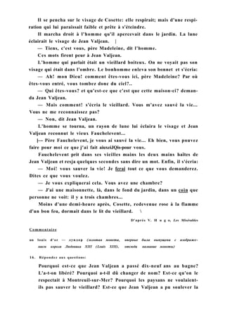 Il se pencha sur le visage de Cosette: elle respirait; mais d'une respi-
ration qui lui paraissait faible et prête à s'éteindre.
Il marcha droit à l'homme qu'il apercevait dans le jardin. La lune
éclairait le visage de Jean Valjean. |
— Tiens, c'est vous, père Madeleine, dit l'homme.
Ces mots firent peur à Jean Valjean.
L'homme qui parlait était un vieillard boiteux. On ne voyait pas son
visage qui était dans l'ombre. Le bonhomme enleva son bonnet et s'écria:
— Ah! mon Dieu! comment êtes-vous ici, père Madeleine? Par où
êtes-vous entré, vous tombez donc du ciel?..
— Qui êtes-vous? et qu'est-ce que c'est que cette maison-ci? deman-
da Jean Valjean.
— Mais comment! s'écria le vieillard. Vous m'avez sauvé la vie...
Vous ne me reconnaissez pas?
— Non, dit Jean Valjean.
L'homme se tourna, un rayon de lune lui éclaira le visage et Jean
Valjean reconnut le vieux Fauchelevent...
[—- Père Fauchelevent, je vous ai sauvé la vie... Eh bien, vous pouvez
faire pour moi ce que j'ai fait aiuxeiJQis-pour vous.
Fauchelevent prit dans ses vieilles mains les deux mains haïtes de
Jean Valjean et resja quelques secondes sans dire un mot. Enfin, il s'écria:
— Moi! vous sauver la vie! Je ferai tout ce que vous demanderez.
Dites ce que vous voulez.
— Je vous expliquerai cela. Vous avez une chambre?
— J'ai une maisonnette, là, dans le fond du jardin, dans un coin que
personne ne voit: il y a trois chambres...
Moins d'une demi-heure après, Cosette, redevenue rose à la flamme
d'un bon feu, dormait dans le lit du vieillard. 
Commentaire
un louis d'or — луидор (золотая монета, впервые была выпущена с изображе­
нием короля Людовика XIII (Louis XIII), отсюда название монеты)
16. Répondez aux questions:
Pourquoi est-ce que Jean Valjean a passé dix-neuf ans au bagne?
L'a-t-on libéré? Pourquoi a-t-il dû changer de nom? Est-ce qu'on le
respectait à Montreuil-sur-Mer? Pourquoi les paysans ne voulaient-
ils pas sauver le vieillard? Est-ce que Jean Valjean a pu soulever la
D'après V. H u g o, Les Misérables
 