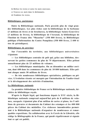 b) Relisez les textes et notez les mots nouveaux.
c) Trouvez ces mots dans le dictionnaire.
d) Traduisez les textes.
Bibliothèques parisiennes
Outre la Bibliothèque nationale, Paris possède plus de vingt gran-
des bibliothèques. Les plus riches sont la bibliothèque de la Sorbonne
(3 millions de livres et de brochures), la bibliothèque Sainte-Geneviève
(3 millions de livres), la bibliothèque de l'Arsenal, la bibliothèque de
l'Institut de France dite "Mazarine" (350 000 livres), la Bibliothèque
publique d'Information du Centre Pompidou (350 000 livres, 2 400 ti-
tres de périodiques).
Bibliothèques de province
Sur l'ensemble du territoire, aux bibliothèques universitaires
s'ajoutent:
— Les bibliothèques centrales de prêt qui, grâce aux bibliobus, des-
servent les petites communes de plus de 75 départements. Elles prêtent
annuellement plus de 23 millions de volumes.
— Les bibliothèques municipales. On en dénombre un millier envi-
ron, dont 600 dans les communes de plus de 10 000 habitants. Elles prê-
tent chaque année 50 millions de livres.
— De très nombreuses bibliothèques spécialisées, publiques ou pri-
vées. L'évolution récente est marquée par l'introduction de l'audio-visuel
et le développement des activités d'animation.
La Bibliothèque nationale
La première bibliothèque de France est la Bibliothèque nationale, hé-
ritière de bibliothèque royale.
D'après le Dépôt légal, qui fonctionne depuis le XVIe
siècle, la Bi-
bliothèque nationale comprend aujourd'hui près de 8 millions de volu-
mes, auxquels s'ajoutent plus d'un million de cartes et plans, les 5 mil-
lions de gravures et documents du Cabinet des estampes et les 400 000
pièces du Cabinet des médailles. Ces richesses innombrables permet-
tent à la Bibliothèque nationale d'organiser de nombreuses et remar-
quables expositions. En collaboration avec le Cercle de la Librairie, elle
rédige la Bibliographie de la France, qui paraît régulièrement et signale
tout ce qui est publié.
 