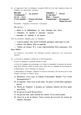 D'accord! — Хорошо! Согласен! / Согласна!
M o d è l e :
— Allons à la bibliothèque! Je veux échanger mes livres.
— Volontiers. Je viendrai te chercher, veux-tu?
— Entendu! Je t'attends à six heures.
Voici les premières répliques pour vos dialogues:
— Veux-tu passer chez moi? J'attends quelques amis pour ce soir.
— Allons voir Marie. Elle est malade.
— Allons au cirque. Il y a une représentation bien amusante. J'ai
deux billets.
b) Composez vous-mêmes des dialogues pareils, employez-y les expressions
données.
25. a) Ecoutez le dialogue et tâchez de le bien comprendre.
b) Lisez le dialogue en prenant chacun un rôle.
c) Lisez les répliques du personnage A et tâchez de reproduire les paroles du person-
nage В de mémoire. Faites la même chose, mais lisez les répliques du personnage B.
d) Reproduisez tout le dialogue de mémoire.
e) Reproduisez le dialogue, remplacez le nom de l'écrivain et de son livre par le nom
d'autres écrivains et d'autres livres.
A: Monsieur, avez-vous le roman d'Alexandre Dumas "Les Trois
Mousquetaires"?
B: Je regrette. Nous n'en avons plus. Tu peux revenir dans quelques
jours?
A: Merci, je viendrai. A propos, je voudrais acheter un livre pour
mon frère.
B: Et qu'est-ce qu'il lit ton frère?
A: Un peu de tout, mais surtout les contes. Il est encore petit.
B: Alors tu as de la chance. Nous venons de recevoir les contes de
Charles Perrault.
24. a) Apprenez à faire les dialogues: acceptez l'offre de votre ami. Employez dans vos
répliques les expressions suivantes:
 
