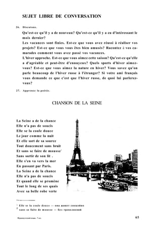 SUJET LIBRE DE CONVERSATION
26. Discutons.
Qu'est-ce qu'il y a de nouveau? Qu'est-ce qu'il y a eu d'intéressant le
mois dernier?
Les vacances sont finies. Est-ce que vous avez réussi à réaliser vos
projets? Est-ce que vous vous êtes bien amusés? Racontez à vos ca-
marades comment vous avez passé vos vacances.
L'hiver approche. Est-ce que vous aimez cette saison? Qu'est-ce qu'elle
a d'agréable et peut-être d'ennuyeux? Quels sports d'hiver aimez-
vous? Est-ce que vous aimez la nature en hiver? Vous savez qu'on
parle beaucoup de l'hiver russe à l'étranger? Si votre ami français
vous demande ce que c'est que l'hiver russe, de quoi lui parlerez-
vous?
27. Apprenez la poésie.
CHANSON DE LA SEINE
La Seine a de la chance
Elle n'a pas de soucis
Elle se la coule douce
Le jour comme la nuit
Et elle sort de sa source
Tout doucement sans bruit
Et sans se faire de mousse2
Sans sortir de son lit .
Elle s'en va vers la mer
En passant par Paris.
La Seine a de la chance
Elle n'a pas de soucis
Et quand elle se promène
Tout le long de ses quais
Avec sa belle robe verte
' Elle se la coule douce — она живет спокойно
2
sans se faire de mousse — без треволнений
Французский язык. 7 кл. 65
 