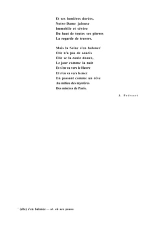 Et ses lumières dorées,
Notre-Dame jalouse
Immobile et sévère
Du haut de toutes ses pierres
La regarde de travers.
Mais la Seine s'en balance1
Elle n'a pas de soucis
Elle se la coule douce,
Le jour comme la nuit
Et s'en va vers le Havre
Et s'en va vers la mer
En passant comme un rêve
Au milieu des mystères
Des misères de Paris.
J . P r é v e r t
1
(elle) s'en balance — зд. ей все равно
 