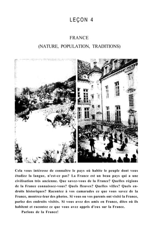 LEÇON 4
FRANCE
(NATURE, POPULATION, TRADITIONS)
Cela vous intéresse de connaître le pays où habite le peuple dont vous
étudiez la langue, n'est-ce pas? La France est un beau pays qui a une
civilisation très ancienne. Que savez-vous de la France? Quelles régions
de la France connaissez-vous? Quels fleuves? Quelles villes? Quels en-
droits historiques? Racontez à vos camarades ce que vous savez de la
France, montrez-leur des photos. Si vous ou vos parents ont visité la France,
parlez des endroits visités. Si vous avez des amis en France, dites où ils
habitent et racontez ce que vous avez appris d'eux sur la France.
Parlons de la France!
 