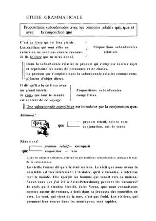 ETUDE GRAMMATICALE
C'est un livre qui lui fera plaisir.
Les écoliers qui sont allés en
excursion ne sont pas encore revenus.
Je lis le livre que tu m'as donné.
Propositions subordonnées
relatives
Dans la subordonnée relative le pronom qui s'emploie comme sujet
et représente les noms de personnes et de choses.
Le pronom que s'emploie dans la subordonnée relative comme com-
plément d'objet direct.
Il dit qu'il a lu ce livre avec
un grand intérêt.
Je crois que tout le monde
est content de ce voyage.
Propositions subordonnées
complétives.
Attention!
que
pronom relatif, suit le nom
conjonction, suit le verbe
Résumons!
que
pronom relatif— который
conjonction — что
Lisez les phrases suivantes, relevez les propositions subordonnées, indiquez le type
de la subordonnée.
La vieille femme dit qu'elle était malade. Le récit que nous avons lu
ensemble est très intéressant. L'histoire, qu'il a racontée, a intéressé
tout le monde. Elle aperçut un homme qui venait vers sa maison.
Savez-vous que j'ai été à Saint-Pétersbourg pendant les vacances?
Je crois qu'il viendra bientôt. Jules Verne, que nous connaissons
comme auteur de romans, a écrit dans sa jeunesse des comédies en
vers. Le vent, qui vient de la mer, n'est pas froid. Les rivières, qui
prennent leur source dans les montagnes, sont rapides.
 
