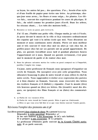 sa leçon, les autres lui pos... des questions. J'av... besoin d'un stylo
et d'une feuille de papier pour écrire une lettre. Au printemps, cha-
que jour nous arros... les fleurs et nous soign... les plantes. Les élè-
ves fais... souvent des expériences pendant les cours de physique. Il
fais... du soleil comme les premiers jours d'avril. Dans les arbres,
les oiseaux chant... . Les toits des maisons brill... .
4. Racontez ce texte au passé, puis écrivez-le.
J'ai 12 ans. J'habite une petite ville. Chaque matin, je vais à l'école.
Je passe devant le musée de la ville et là je rencontre ordinairement
des copains qui vont à la même école que moi. Nous discutons un
moment et nous continuons notre chemin. Pierre est mon meilleur
ami et très souvent il vient chez moi ou alors je vais chez lui. Je
préfère jouer chez lui car ses parents ont un grand appartement. De
plus, ses parents travaillent assez tard et pendant plusieurs heures
l'appartement est à nous. Quand ses parents reviennent, c'est pour
moi le moment de partir et de rentrer chez moi.
5. Dans les phrases suivantes mettez les verbes au passé composé ou à l'imparfait,
justifiez l'emploi des temps.
Un jour, notre professeur de français nous (proposer) d'organiser un
cercle de français. On (accepter) avec joie cette proposition. Nous
(discuter) beaucoup le plan de notre travail et nous (élire) le chef de
notre cercle. Nous (apprendre) à réciter avec expression des poésies
et à bien chanter en français. Souvent, nous (recevoir) des lettres
des écoliers français et il (falloir) y répondre .Tout le monde (être)
très heureux quand on (lire) ces lettres. On (écoutër) aussi des dis-
ques, on (projeter) des films français et on (faire) des commentai-
res.
6. a) Parlez de vos vacances d'été.
b) Parlez de votre travail de l'année passée. Dites à quoi on s'intéressait.
c) Dites ce que vous avez fait hier et ce que vous faisiez souvent l'année passée.
Révisons l'emploi des pronoms en et yl
Les élèves pensent à leur réunion de classe. Ils y pensent beaucoup.
Répondez à cette question! Répondez -y!
Je me suis habitué à lire beaucoup. Je m'y suis habitué.
Il se prépare à une excursion. Il s'y prépare.
Le professeur d'histoire parle souvent de la Grande Guerre natio-
nale. Il en parle souvent.
 