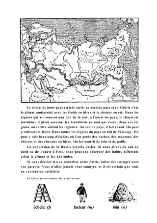 Le climat de notre pays est très varié: au nord du pays et en Sibérie c'est
le climat continental avec les froids en hiver et la chaleur en été. Dans les
régions qui se trouvent non loin de la mer, à l'ouest du pays, le climat est
maritime: il pleut souvent, les brouillards ne sont pas rares. Dans ces ré-
gions, on cultive surtout les légumes. Au sud du pays, il fait chaud. On peut
y cultiver les fruits. Dans toutes les régions du pays on fait de l'élevage. On
peut y voir beaucoup d'étables où l'on garde des vaches, des moutons, des
chèvres et des chevaux en hiver. On les nourrit de foin et de paille.
La population de la Russie est très variée. Si nous allons du sud au
nord ou de l'ouest à l'est, nous pouvons observer des habits différents
selon le climat et les habitudes.
Si vous désirez mieux connaître notre Patrie, faites des voyages avec
vos parents. Vous n'allez jamais vous ennuyer, et il est certain que vous
en reviendrez satisfaits.
b) Lisez attentivement les explications.
échelle (f) facteur (m) foin (m)
 